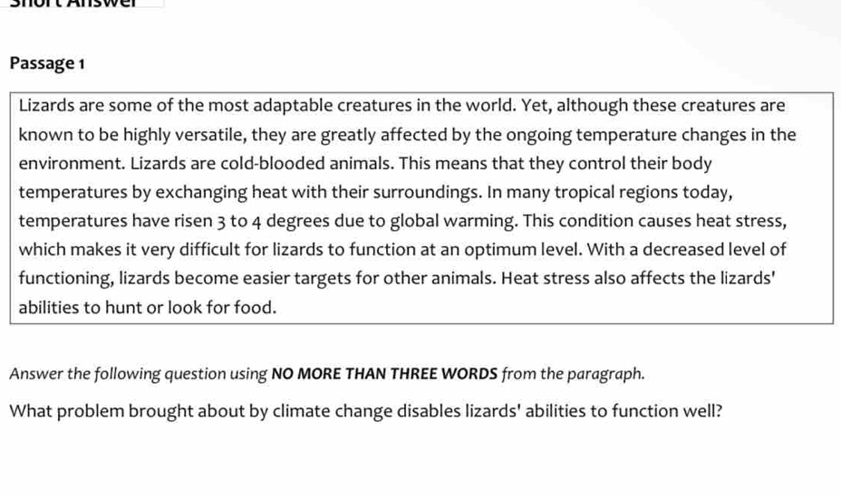 SrortAswe 
Passage 1 
Lizards are some of the most adaptable creatures in the world. Yet, although these creatures are 
known to be highly versatile, they are greatly affected by the ongoing temperature changes in the 
environment. Lizards are cold-blooded animals. This means that they control their body 
temperatures by exchanging heat with their surroundings. In many tropical regions today, 
temperatures have ri sen 3 to 4 degrees due to global warming. This condition causes heat stress, 
which makes it very difficult for lizards to function at an optimum level. With a decreased level of 
functioning, lizards become easier targets for other animals. Heat stress also affects the lizards' 
abilities to hunt or look for food. 
Answer the following question using NO MORE THAN THREE WORDS from the paragraph. 
What problem brought about by climate change disables lizards' abilities to function well?