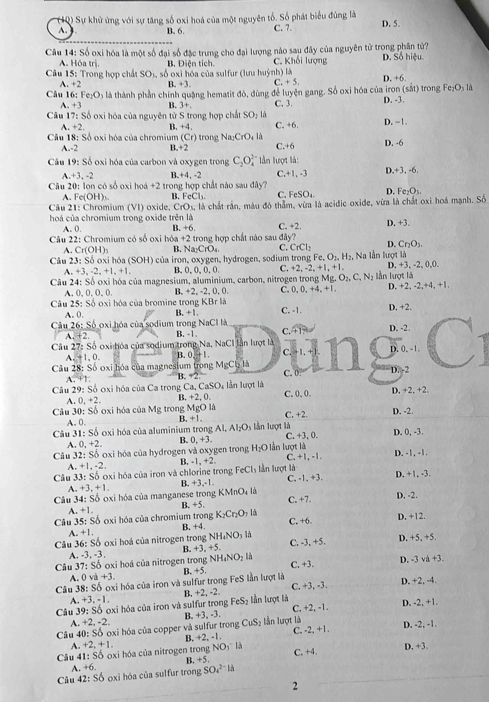 Sự khử ứng với sự tăng số oxi hoá của một nguyên tố. Số phát biểu đúng là D. 5.
A. B. 6. C. 7.
Câu 14: Số oxi hóa là một số đại số đặc trưng cho đại lượng nào sau đây của nguyên tử trong phân tử?
A. Hó: tri. B. Điện tích. C. Khối lượng D. Số hiệu.
Câu 15: Trong hợp chất : SO_3, , số oxi hóa của sulfur (lưu huỳnh) là
A. +2 B. +3
C. +5.
D. +6.
Câu 16: Fe_2O là là thành phần chính quặng hematit đó, dùng để luyện gang. Số oxi hóa của iron (sắt) trong Fe₂O₃ là
A. +3 3+. C. 3
D. -3.
B.
Câu 17:S Ổ oxi hóa của nguyên tử S trong hợp chất SO_2 là
.+2.2
B. +4.
C. +6. D. − 1.
Câu 18: Số oxi hóa của chromium (Cr) trong Na_2CrO_4 là
A.-2 B. +2 C.+6 D. -6
Câu 19: Soverline o - oxi hóa của carbon và oxygen trong C_2O_4^((2-) n lượt là:
.+3,-2
B. -4.-2
C. +1,-3
D +3,-6.
Câu 20: lon có số oxi hoá +2 trong hợp chất nào sau đây?
A. Fe(OH)_3). B. FeCl_3.
FeSO_4.
D. Fe_2O_3.
Câu 21: Chromium (VI) oxide, CrO_3, là chất rắn, màu đỏ thẫm, vừa là acidic oxide, vừa là chất oxi hoá mạnh. Số
hoá của chromium trong oxide trên là
A. 0. B. +6. C. +2. D. +3.
Câu 22: Chromium có số oxi I 10a+2 trong hợp chất nào sau đây?
A. Cr(OH)_3 B. Na _2CrO_4. C. CrCl_2
D. Cr_2O_3.
Câu 23: : Số oxi hóa (SOH) ) của iron, oxygen, hydrogen, sodium trong Fe,O_2,H_2, , Na lần lượt là
A. +3,-2,+1,+1. B. 0, 0, 0,0.
C. +2,-2,+1,+ 1. D. +3,-2,0,0.
Câu 24: Số oxi hóa của magnesium, aluminium, carbon, nitrogen trong _3Mg,O_2,C,N_2 Iần lượt là
A. 0,0, O,0. , -2, 0, 0. C. 0,0,+4,+1 D. +2,-2,+4,+1.
B. +2
Câu 25: Số oxi hóa của bromine trong KBr là D. +2.
A. 0,
B. +
C. -1.
Câu 26: Số oxi hóa của sodium trong NaCl là
C.
A. +2 B. -1. +1, D. -2.
Câu 27: Số oxi hóa của sodium trong Na, NaCl lần lượt là
D.
A. +1,0. B. 0 +1. C. +1 0,-1.
Câu 28: Số oxi hóa của magnesium trong MgCl_2 là
A. +1. 4°2 D. -2
B.
C. 0.
Câu 29: Số oxi hóa của Ca trong Ca, CaSO_4 lần lượt là
A. 0, + +2 B. +2,0. C.0、0. D. +2, +2.
Câu 30: Số oxi hóa của Mg trong MgO là C. +2.
D. -2.
A. 0.
B. +1.
Câu 31: Số oxi hóa của aluminium trong Al, Al_2O_3 lần lượt là
A. 0.+2.
B. 0,+3. C. +3, 0. D. 0, -3.
Câu 3 2:So * oxi hóa của hydrogen và oxygen trong H_2O lần lượt là D. -1, -1.
B. -1,+2. C. +1, -1.
A. +1,-2.
Câu 3, 3:Shat O *  oxi hóa của iron và chlorine trong FeCl_3 ần lượt là D. +1, -3.
A. +3,+1. B. +3,-1. C. -1, +3.
Câu 34: Shat O oxi hóa của manganese trong KMnO_4 là C. +7. D. -2.
B. +5.
A. +1
Câu 3 5:Sdot o oxi hóa của chromium trong K_2Cr_2O_7 là C. +6. D. +12.
A. +1. B. +4.
Câu 36:Sdot 0 oxi hoá của nitrogen trong NH_4NO_31 C. -3, +5. D. +5, +5.
B. +3,+5.
A. -3,-3.
Câu 3' 7:Sdot o oxi hoá của nitrogen trong NH_4NO_2 là C.+3. D. -3 và +3.
A. 0va+3. B. +5.
Câu 8:Shat O oxi hóa của iron và sulfur trong FeS lần lượt là D. +2, -4.
A. +3,-1 B. +2, -2. C. +3, -3.
Câu 9:Shat O oxi hóa của iron và sulfur trong FeS_2 lần lượt là D. -2, +1.
B. +3, -3. C. +2,-1.
A. +2,-2.
Câu 40:Shat O oxi hóa của copper và sulfur trong CuS_2 lần lượt là D. -2, -1.
C. -2, +1.
A. +2,+1. B. +2, -1.
C. +4.
Câu 4 1:Shat O oxi hóa của nitrogen trong NO_3-la D. +3.
A. +6. B. +5.
Câu 42: S_6 oxi hóa của sulfur trong SO_4^(2-)la
2