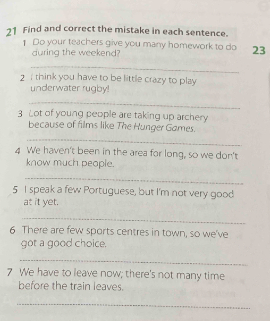 Find and correct the mistake in each sentence. 
1 Do your teachers give you many homework to do 23
during the weekend? 
_ 
2 I think you have to be little crazy to play 
underwater rugby! 
_ 
3 Lot of young people are taking up archery 
because of films like The Hunger Games. 
_ 
4 We haven’t been in the area for long, so we don't 
know much people. 
_ 
5 I speak a few Portuguese, but I'm not very good 
at it yet. 
_ 
6 There are few sports centres in town, so we've 
got a good choice. 
_ 
7 We have to leave now; there’s not many time 
before the train leaves. 
_