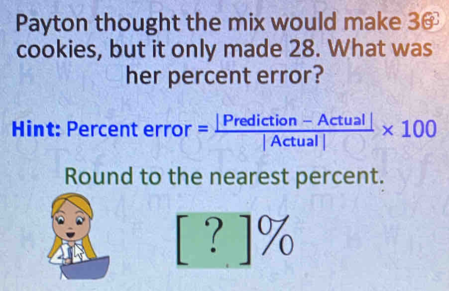 Payton thought the mix would make 30
cookies, but it only made 28. What was 
her percent error? 
Hint: Per centerror= (|Prediction-Actual|)/|Actual| * 100
Round to the nearest percent.
[?]%