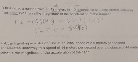 In a race, a runner traveled 12 meters in 4.0 seconds as she accelerated uniformly 
from rest. What was the magnitude of the acceleration of the runner? 
4 A car traveling in a straight line at an initial speed of 8.0 meters per second
accelerates uniformly to a speed of 14 meters per second over a distance of 44 mete
What is the magnitude of the acceleration of the car?