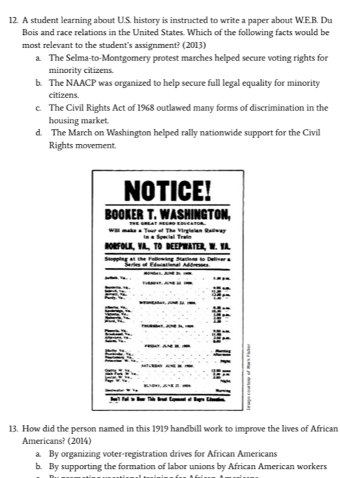 A student learning about U.S. history is instructed to write a paper about W.E.B. Du
Bois and race relations in the United States. Which of the following facts would be
most relevant to the student’s assignment? (2013)
a. The Selma-to-Montgomery protest marches helped secure voting rights for
minority citizens.
b. The NAACP was organized to help secure full legal equality for minority
citizens.
c. The Civil Rights Act of 1968 outlawed many forms of discrimination in the
housing market.
d. The March on Washington helped rally nationwide support for the Civil
Rights movement.
13. How did the person named in this 1919 handbill work to improve the lives of African
Americans? (2014)
a. By organizing voter-registration drives for African Americans
b. By supporting the formation of labor unions by African American workers