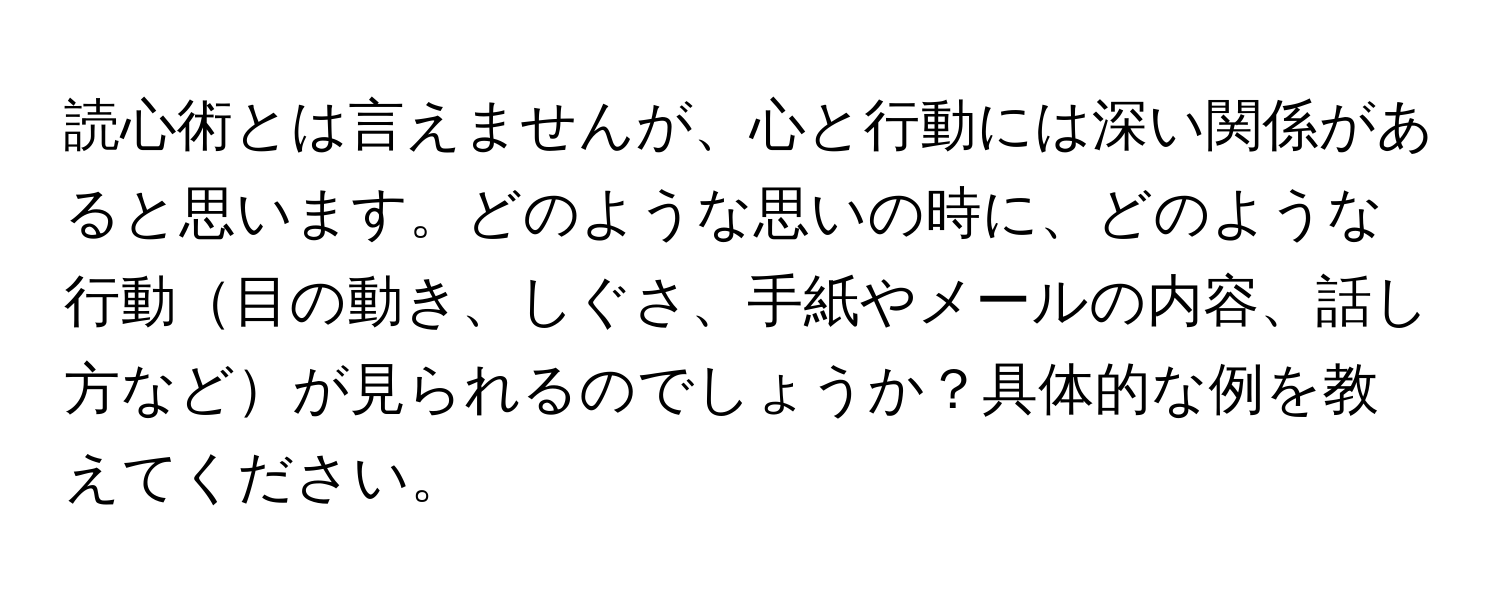 読心術とは言えませんが、心と行動には深い関係があると思います。どのような思いの時に、どのような行動目の動き、しぐさ、手紙やメールの内容、話し方などが見られるのでしょうか？具体的な例を教えてください。