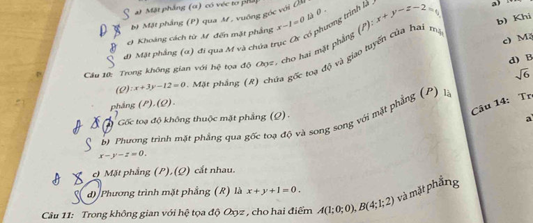 ) Mặt phẳng (α) có véc tơ pháp
1à 0 .
b) Mặt phẳng (P) qua M , vuông góc với (M
phương trình là
b) Khi
c) Khoảng cách từ M đến mặt phẳng x-1=0 x+y-z-2=0 a)
c) Mặ
d) Mặt phẳng (α) đi qua M và chứa trụ
Cầu 10: Trong không gian với hệ tọa độ Oyz, cho hai mặt phẳng (P) Mặt phẳng (R) chứa gốc toạ độ và giao tuyến của hai ma
d) B
sqrt(6)
(Q): x+3y-12=0
phắng P),(Q). 
Câu 14: Tr
Gốc toạ độ không thuộc mặt phẳng (Q) .
a
) Phương trình mặt phẳng qua gốc toạ độ và song song với mặt phẳng (P) là
x-y-z=0.
c) Mặt phẳng (P), (Q) cắt nhau.
d) Phương trình mặt phẳng (R) là x+y+1=0. 
Câu 11: Trong không gian với hệ tọa độ Oxyz , cho hai điểm A(1;0;0), B(4;1;2) và mặt phắng