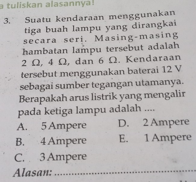 a tuliskan alasannya!
3. Suatu kendaraan menggunakan
tiga buah lampu yang dirangkai
secara seri. Masing-masing
hambatan lampu tersebut adalah
2 Ω, 4 Ω, dan 6 Ω. Kendaraan
tersebut menggunakan baterai 12 V
sebagai sumber tegangan utamanya.
Berapakah arus listrik yang mengalir
pada ketiga lampu adalah ....
A. 5Ampere D. 2 Ampere
B. 4 Ampere E. 1 Ampere
C. 3 Ampere
Alasan:_