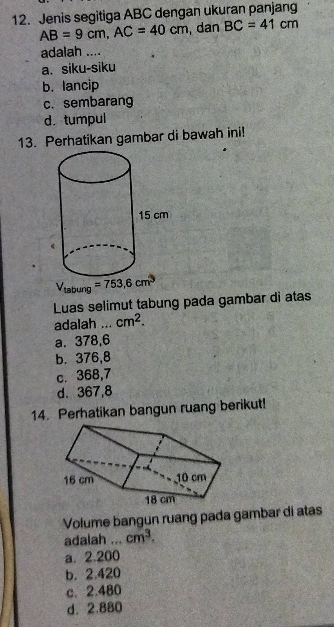 Jenis segitiga ABC dengan ukuran panjang
AB=9cm,AC=40cm , dan BC=41cm
adalah ....
a. siku-siku
b. lancip
c. sembarang
d. tumpul
13. Perhatikan gambar di bawah ini!
Luas selimut tabung pada gambar di atas
adalah ... cm^2.
a. 378,6
b. 376,8
c. 368,7
d. 367,8
14. Perhatikan bangun ruang berikut!
Volume bangun ruang pada gambar di atas
adalah ... cm^3.
a.2.200
b. 2.420
c、2.480
d. 2.880