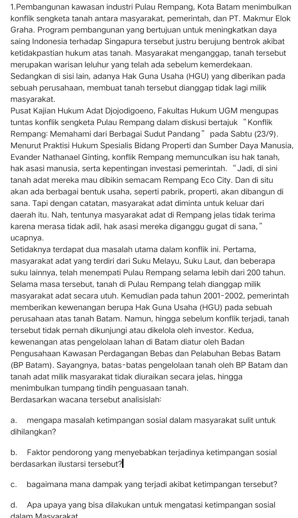 Pembangunan kawasan industri Pulau Rempang, Kota Batam menimbulkan
konflik sengketa tanah antara masyarakat, pemerintah, dan PT. Makmur Elok
Graha. Program pembangunan yang bertujuan untuk meningkatkan daya
saing Indonesia terhadap Singapura tersebut justru berujung bentrok akibat
ketidakpastian hukum atas tanah. Masyarakat menganggap, tanah tersebut
merupakan warisan leluhur yang telah ada sebelum kemerdekaan.
Sedangkan di sisi lain, adanya Hak Guna Usaha (HGU) yang diberikan pada
sebuah perusahaan, membuat tanah tersebut dianggap tidak lagi milik
masyarakat.
Pusat Kajian Hukum Adat Djojodigoeno, Fakultas Hukum UGM mengupas
tuntas konflik sengketa Pulau Rempang dalam diskusi bertajuk “Konflik
Rempang: Memahami dari Berbagai Sudut Pandang” pada Sabtu (23/9).
Menurut Praktisi Hukum Spesialis Bidang Properti dan Sumber Daya Manusia,
Evander Nathanael Ginting, konflik Rempang memunculkan isu hak tanah,
hak asasi manusia, serta kepentingan investasi pemerintah. “Jadi, di sini
tanah adat mereka mau dibikin semacam Rempang Eco City. Dan di situ
akan ada berbagai bentuk usaha, seperti pabrik, properti, akan dibangun di
sana. Tapi dengan catatan, masyarakat adat diminta untuk keluar dari
daerah itu. Nah, tentunya masyarakat adat di Rempang jelas tidak terima
karena merasa tidak adil, hak asasi mereka diganggu gugat di sana,”
ucapnya.
Setidaknya terdapat dua masalah utama dalam konflik ini. Pertama,
masyarakat adat yang terdiri dari Suku Melayu, Suku Laut, dan beberapa
suku lainnya, telah menempati Pulau Rempang selama lebih dari 200 tahun.
Selama masa tersebut, tanah di Pulau Rempang telah dianggap milik
masyarakat adat secara utuh. Kemudian pada tahun 2001-2002, pemerintah
memberikan kewenangan berupa Hak Guna Usaha (HGU) pada sebuah
perusahaan atas tanah Batam. Namun, hingga sebelum konflik terjadi, tanah
tersebut tidak pernah dikunjungi atau dikelola oleh investor. Kedua,
kewenangan atas pengelolaan lahan di Batam diatur oleh Badan
Pengusahaan Kawasan Perdagangan Bebas dan Pelabuhan Bebas Batam
(BP Batam). Sayangnya, batas-batas pengelolaan tanah oleh BP Batam dan
tanah adat milik masyarakat tidak diuraikan secara jelas, hingga
menimbulkan tumpang tindih penguasaan tanah.
Berdasarkan wacana tersebut analisislah:
a. mengapa masalah ketimpangan sosial dalam masyarakat sulit untuk
dihilangkan?
b. Faktor pendorong yang menyebabkan terjadinya ketimpangan sosial
berdasarkan ilustarsi tersebut?
c. bagaimana mana dampak yang terjadi akibat ketimpangan tersebut?
d. Apa upaya yang bisa dilakukan untuk mengatasi ketimpangan sosial
dalam Masvarakat