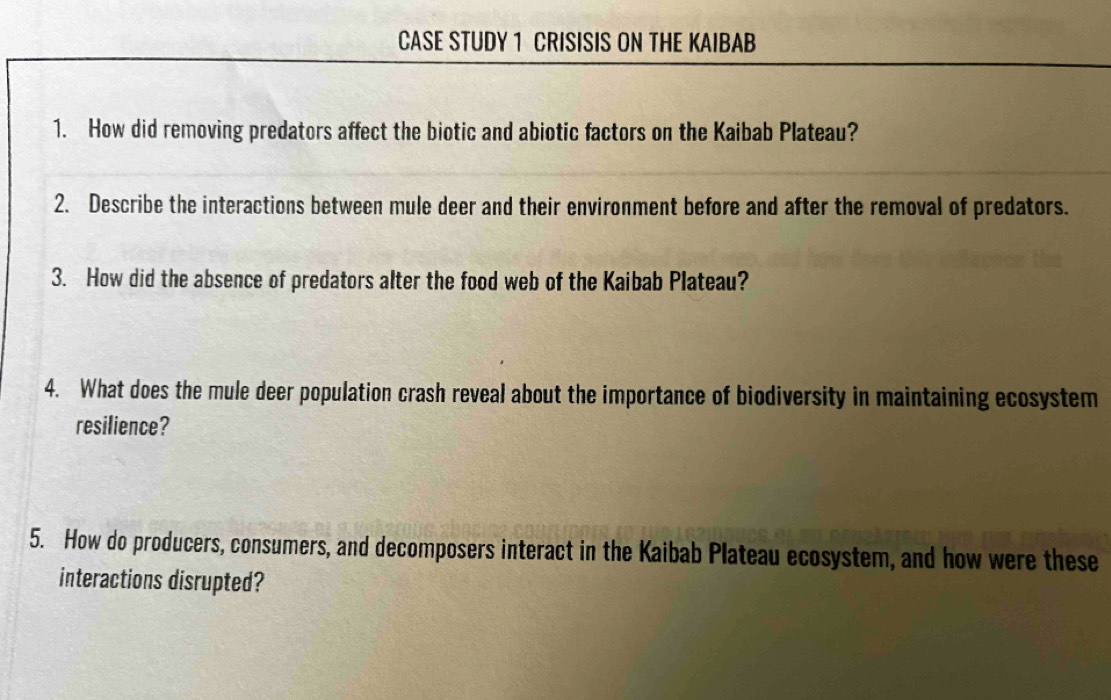 CASE STUDY 1 CRISISIS ON THE KAIBAB 
1. How did removing predators affect the biotic and abiotic factors on the Kaibab Plateau? 
2. Describe the interactions between mule deer and their environment before and after the removal of predators. 
3. How did the absence of predators alter the food web of the Kaibab Plateau? 
4. What does the mule deer population crash reveal about the importance of biodiversity in maintaining ecosystem 
resilience? 
5. How do producers, consumers, and decomposers interact in the Kaibab Plateau ecosystem, and how were these 
interactions disrupted?