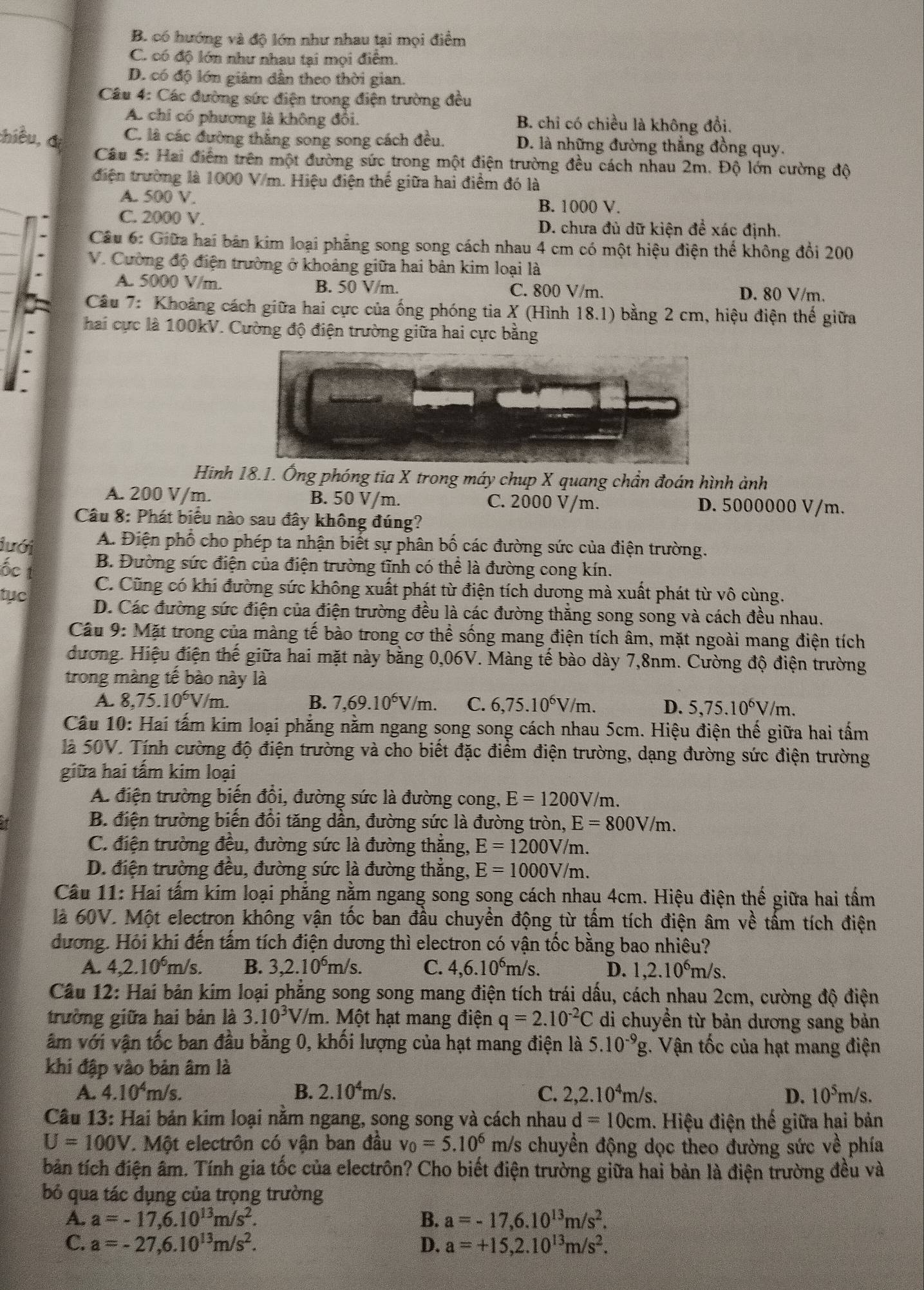 B. có hướng và độ lớn như nhau tại mọi điểm
C. có độ lớn như nhau tại mọi điểm.
D. có độ lớn giám dân theo thời gian.
Cầu 4: Các đường sức điện trong điện trường đều
A. chi có phương là không đổi, B. chỉ có chiều là không đồi.
chiều, đị
C. là các đường thăng song song cách đều. D. là những đường thắng đồng quy.
Câu 5: Hai điểm trên một đường sức trong một điện trường đều cách nhau 2m. Độ lớn cường độ
điện trường là 1000 V/m. Hiệu điện thể giữa hai điểm đó là
A. 500 V.
B. 1000 V.
C. 2000 V. D. chưa đủ dữ kiện đề xác định.
Câu 6: Giữa hai bán kim loại phẳng song song cách nhau 4 cm có một hiệu điện thể không đổi 200
V. Cường độ điện trường ở khoảng giữa hai bản kim loại là
A. 5000 V/m. B. 50 V/m. C. 800 V/m. D. 80 V/m.
Câu 7: Khoảng cách giữa hai cực của ống phóng tia X (Hình 18.1) bằng 2 cm, hiệu điện thế giữa
hai cực là 100kV. Cường độ điện trường giữa hai cực bằng
Hinh 18.1. Ông phóng tia X trong máy chup X quang chần đoán hình ảnh
A. 200 V/m. B. 50 V/m. C. 2000 V/m. D. 5000000 V/m.
Câu 8: Phát biểu nào sau đây không đúng?
lưới A. Điện phố cho phép ta nhận biết sự phân bố các đường sức của điện trường.
B. Đường sức điện của điện trường tĩnh có thể là đường cong kín.
ốc t
C. Cũng có khi đường sức không xuất phát từ điện tích dương mà xuất phát từ vô cùng.
tục D. Các đường sức điện của điện trường đều là các đường thắng song song và cách đều nhau.
Câu 9: Mặt trong của màng tế bào trong cơ thể sống mang điện tích âm, mặt ngoài mang điện tích
đương. Hiệu điện thế giữa hai mặt này bằng 0,06V. Màng tế bào dày 7,8nm. Cường độ điện trường
trong màng tế bào này là
A. 8,75.10^6V/m. B. 7,69.10^6V/m. C. 6,75.10^6V/m. D. 5,75.10^6V/m.
Câu 10: Hai tấm kim loại phẳng nằm ngang song song cách nhau 5cm. Hiệu điện thế giữa hai tấm
là 50V. Tính cường độ điện trường và cho biết đặc điểm điện trường, dạng đường sức điện trường
giữa hai tấm kim loại
A. điện trường biến đổi, đường sức là đường cong, E=1200V/m.
B. điện trường biến đổi tăng dần, đường sức là đường tròn, E=800V/m.
C. điện trường đều, đường sức là đường thăng, E=1200V/m.
D. điện trường đều, đường sức là đường thắng, E=1000V/m.
Câu 11: Hai tấm kim loại phẳng nằm ngang song song cách nhau 4cm. Hiệu điện thế giữa hai tấm
là 60V. Một electron không vận tốc ban đầu chuyền động từ tấm tích điện âm về tấm tích điện
dương. Hỏi khi đến tấm tích điện dương thì electron có vận tốc bằng bao nhiêu?
A. 4,2.10^6m/s. B. 3,2.10^6m/s. C. 4,6.10^6 m/s. D. 1,2.10^6m/s.
Câu 12: Hai bản kim loại phẳng song song mang điện tích trái dấu, cách nhau 2cm, cường độ điện
trường giữa hai bản là 3.10^3V/m. Một hạt mang điện q=2.10^(-2)C di chuyền từ bản dương sang bản
âm với vận tốc ban đầu bằng 0, khối lượng của hạt mang điện là 5.10^(-9)g. Vận tốc của hạt mang điện
khi đập vào bản âm là
A. 4.10^4 m/s. B. 2.10^4m/s. C. 2,2.10^4m/s. D. 10^5m /s.
Câu 13: Hai bản kim loại nằm ngang, song song và cách nhau d=10cm. Hiệu điện thế giữa hai bản
U=100V 7. Một electrôn có vận ban đầu v_0=5.10^6 m/s chuyển động dọc theo đường sức về phía
bản tích điện âm. Tính gia tốc của electrôn? Cho biết điện trường giữa hai bản là điện trường đều và
bỏ qua tác dụng của trọng trường
A. a=-17,6.10^(13)m/s^2. B. a=-17,6.10^(13)m/s^2.
C. a=-27,6.10^(13)m/s^2. D. a=+15,2.10^(13)m/s^2.