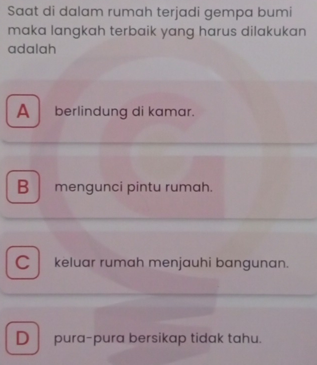 Saat di dalam rumah terjadi gempa bumi
maka langkah terbaik yang harus dilakukan
adalah
A berlindung di kamar.
B mengunci pintu rumah.
C keluar rumah menjauhi bangunan.
D pura-pura bersikap tidak tahu.