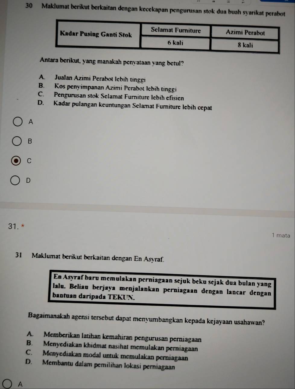 Maklumat berikut berkaitan dengan kecekapan pengurusan stok dua buah syarikat perabot
Antara berikut, yang manakah penyataan yang betul?
A. Jualan Azimi Perabot lebih tinggi
B. Kos penyimpanan Azimi Perabot lebih tinggi
C. Pengurusan stok Selamat Furniture lebih efisien
D. Kadar pulangan keuntungan Selamat Furniture lebih cepat
A
B
C
D
31.*
1 mata
31 Maklumat berikut berkaitan dengan En Asyraf.
En Asyraf baru memulakan perniagaan sejuk beku sejak dua bulan yang
lalu. Beliau berjaya menjalankan perniagaan dengan lancar dengan
bantuan daripada TEKUN.
Bagaimanakah agensi tersebut dapat menyumbangkan kepada kejayaan usahawan?
A. Memberikan latihan kemahiran pengurusan perniagaan
B. Menyediakan khidmat nasihat memulakan perniagaan
C. Menyediakan modal untuk memulakan perniagaan
D. Membantu dalam pemilihan lokasi perniagaan
A