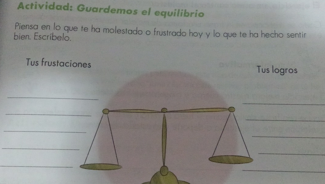 Actividad: Guardemos el equilibrio 
Piensa en lo que te ha molestado o frustrado hoy y lo que te ha hecho sentir 
bien. Escríbelo. 
Tus frustaciones 
Tus logros 
_ 
_ 
_ 
_ 
_ 
_ 
_ 
_ 
_ 
_ 
_