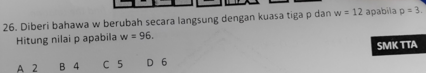 Diberi bahawa w berubah secara langsung dengan kuasa tiga p dan w=12 apabila p=3. 
Hitung nilai p apabila w=96. 
SMKTTA
A 2 B 4 C 5 D 6