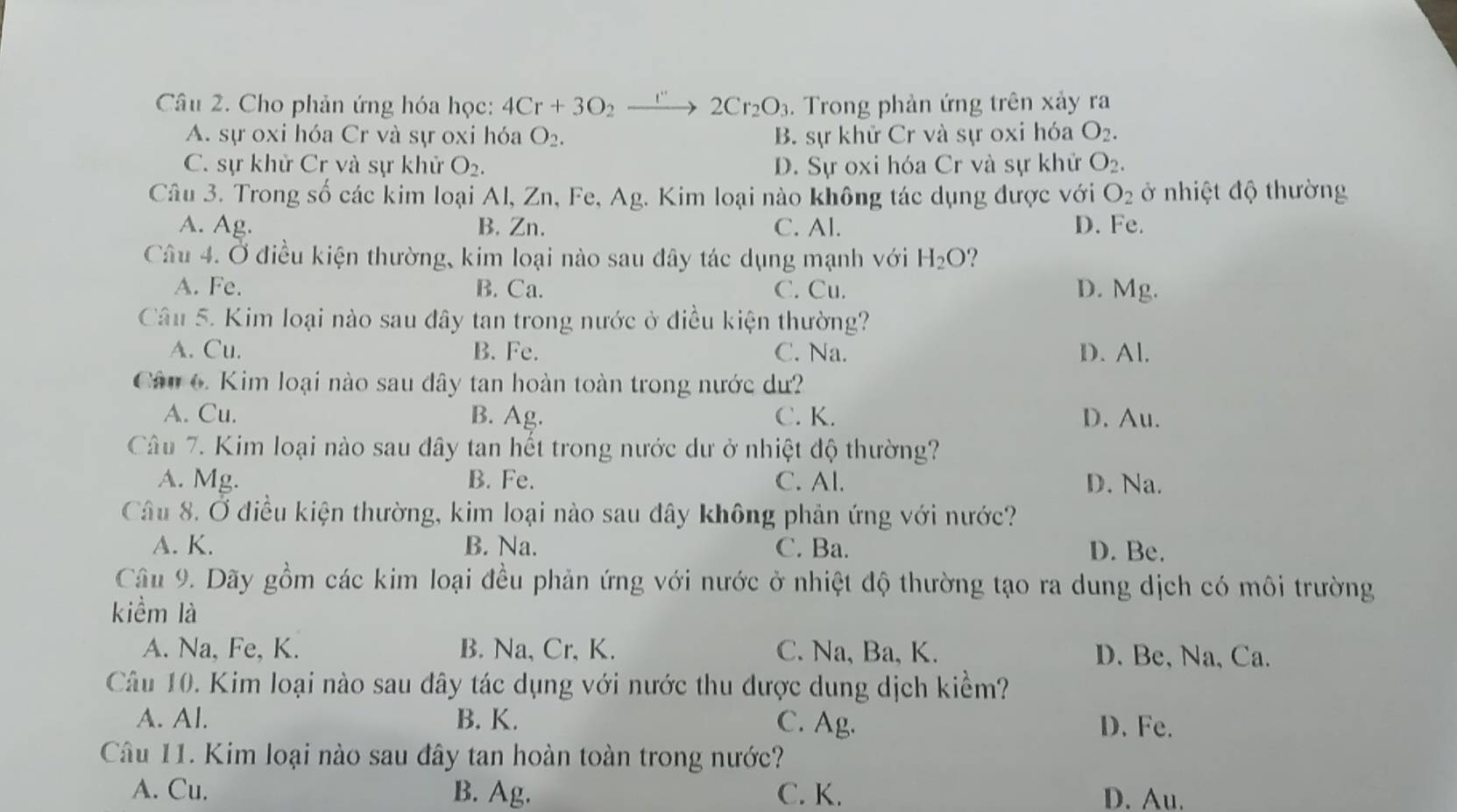 Cho phản ứng hóa học: 4Cr+3O_2to 2Cr_2O_3. Trong phản ứng trên xảy ra
A. sự oxi hóa Cr và sự oxi hóa O_2. B. sự khử Cr và sự oxi hóa O_2.
C. sự khử Cr và sự khử O_2. D. Sự oxi hóa Cr và sự khử O_2.
Câu 3. Trong số các kim loại Al, Zn, Fe, Ag. Kim loại nào không tác dụng được với O_2 ở nhiệt độ thường
A. Ag. B. Zn. C. Al. D. Fe.
Câu 4. Ở điều kiện thường, kim loại nào sau đây tác dụng mạnh với H_2O ?
A. Fe. B. Ca. C. Cu. D. Mg.
Câu 5. Kim loại nào sau đây tan trong nước ở điều kiện thường?
A. Cu. B. Fe. C. Na. D. Al.
Câu 6. Kim loại nào sau đây tan hoàn toàn trong nước dư?
A. Cu. B. Ag. C. K. D. Au.
Câu 7. Kim loại nào sau dây tan hết trong nước dư ở nhiệt độ thường?
A. Mg. B. Fe. C. Al. D. Na.
Câu 8. Ở điều kiện thường, kim loại nào sau đây không phản ứng với nước?
A. K. B. Na. C. Ba. D. Be.
Câu 9. Dãy gồm các kim loại đều phản ứng với nước ở nhiệt độ thường tạo ra dung dịch có môi trường
kiểm là
A. Na, Fe, K. B. Na, Cr, K. C. Na, Ba, K. D. Be, Na, Ca.
Câu 10. Kim loại nào sau đây tác dụng với nước thu được dung dịch kiểm?
A. Al. B. K. C. Ag. D. Fe.
Câu 11. Kim loại nào sau đây tan hoàn toàn trong nước?
A. Cu. B. Ag. C. K. D. Au.