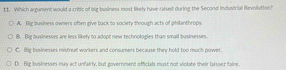 Which argument would a critic of big business most likely have raised during the Second Industrial Revolution?
A. Big business owners often give back to society through acts of philanthropy.
B. Big businesses are less likely to adopt new technologies than small businesses.
C. Big businesses mistreat workers and consumers because they hold too much power.
D. Big businesses may act unfairly, but government officials must not violate their laissez faire.