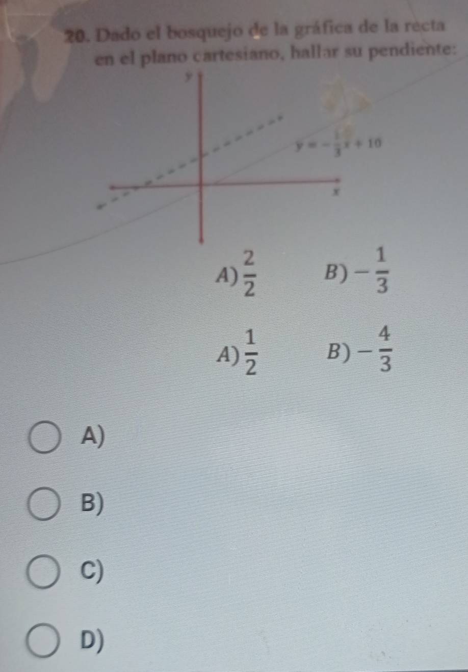 Dado el bosquejo de la gráfica de la recta
en el plano cartesiano, hallar su pendiente:
A)  2/2 
B) - 1/3 
A)  1/2 
B) - 4/3 
A)
B)
C)
D)
