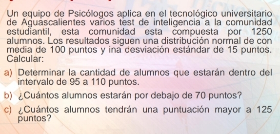 Un equipo de Psicólogos aplica en el tecnológico universitario 
de Aguascalientes varios test de inteligencia a la comunidad 
estudiantil, esta comunidad esta compuesta por 1250
alumnos. Los resultados siguen una distribución normal de con 
media de 100 puntos y ina desviación estándar de 15 puntos. 
Calcular: 
a) Determinar la cantidad de alumnos que estarán dentro del 
intervalo de 95 a 110 puntos. 
b) ¿Cuántos alumnos estarán por debajo de 70 puntos? 
c) ¿Cuántos alumnos tendrán una puntuación mayor a 125
puntos?