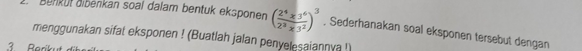 Benküt diberkan soal dalam bentuk eksponen ( (2^4* 3^6)/2^3* 3^2 )^3. Sederhanakan soal eksponen tersebut dengan 
menggunakan sifat eksponen ! (Buatlah jalan penyelesaiannya ! 
3 Berikut