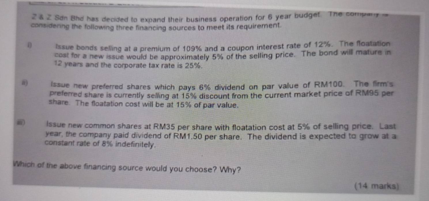 2 & 2 Sdn Bhd has decided to expand their business operation for 6 year budget. The company 
considering the following three financing sources to meet its requirement. 
D Issue bonds selling at a premium of 109% and a coupon interest rate of 12%. The floatation 
cost for a new issue would be approximately 5% of the selling price. The bond will mature in
12 years and the corporate tax rate is 25%. 
i) Issue new preferred shares which pays 6% dividend on par value of RM100. The firm's 
preferred share is currently selling at 15% discount from the current market price of RM95 per 
share. The floatation cost will be at 15% of par value. 
ⅲ) Issue new common shares at RM35 per share with floatation cost at 5% of selling price. Last
year, the company paid dividend of RM1.50 per share. The dividend is expected to grow at a 
constant rate of 8% indefinitely. 
Which of the above financing source would you choose? Why? 
(14 marks)