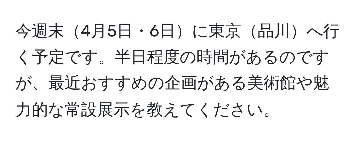 今週末4月5日・6日に東京品川へ行く予定です。半日程度の時間があるのですが、最近おすすめの企画がある美術館や魅力的な常設展示を教えてください。