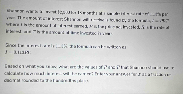 Shannon wants to invest $2,500 for 18 months at a simple interest rate of 11.3% per
year. The amount of interest Shannon will receive is found by the formula, I=PRT, 
where I is the amount of interest earned, P is the principal invested, R is the rate of 
interest, and T is the amount of time invested in years. 
Since the interest rate is 11.3%, the formula can be written as
I=0.113PT. 
Based on what you know, what are the values of P and T that Shannon should use to 
calculate how much interest will be earned? Enter your answer for T as a fraction or 
decimal rounded to the hundredths place.