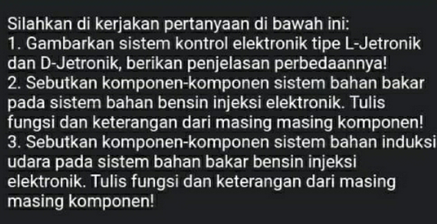 Silahkan di kerjakan pertanyaan di bawah ini: 
1. Gambarkan sistem kontrol elektronik tipe L-Jetronik 
dan D-Jetronik, berikan penjelasan perbedaannya! 
2. Sebutkan komponen-komponen sistem bahan bakar 
pada sistem bahan bensin injeksi elektronik. Tulis 
fungsi dan keterangan dari masing masing komponen! 
3. Sebutkan komponen-komponen sistem bahan induksi 
udara pada sistem bahan bakar bensin injeksi 
elektronik. Tulis fungsi dan keterangan dari masing 
masing komponen!