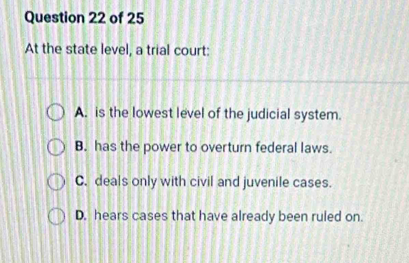 At the state level, a trial court:
A. is the lowest level of the judicial system.
B. has the power to overturn federal laws.
C. deals only with civil and juvenile cases.
D. hears cases that have already been ruled on.