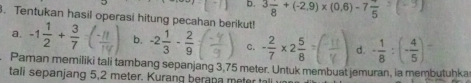 b. 3frac 8+(-2.9)* (0.6)-7frac 5 ) 
. Tentukan hasil operasi hitung pecahan berikut!
a. -1 1/2 + 3/7  b. -2 1/3 - 2/9  c. - 2/7 * 2 5/8 = d. - 1/8 :(- 4/5 )=
Paman memiliki tali tambang sepanjang 3,75 meter. Untuk membuat jemuran, ia membutuhka
tali sepanjang 5,2 meter. Kurang berana meter tal