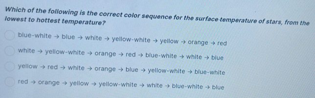 Which of the following is the correct color sequence for the surface temperature of stars, from the
lowest to hottest temperature?
blue-white → blue → white → yellow-white → yellow → orange → red
white → yellow-white → orange → red → blue-white → white → blue
yellow → red → white → orange → blue → yellow-white → blue-white
red → orange → yellow → yellow-white → white → blue-white → blue