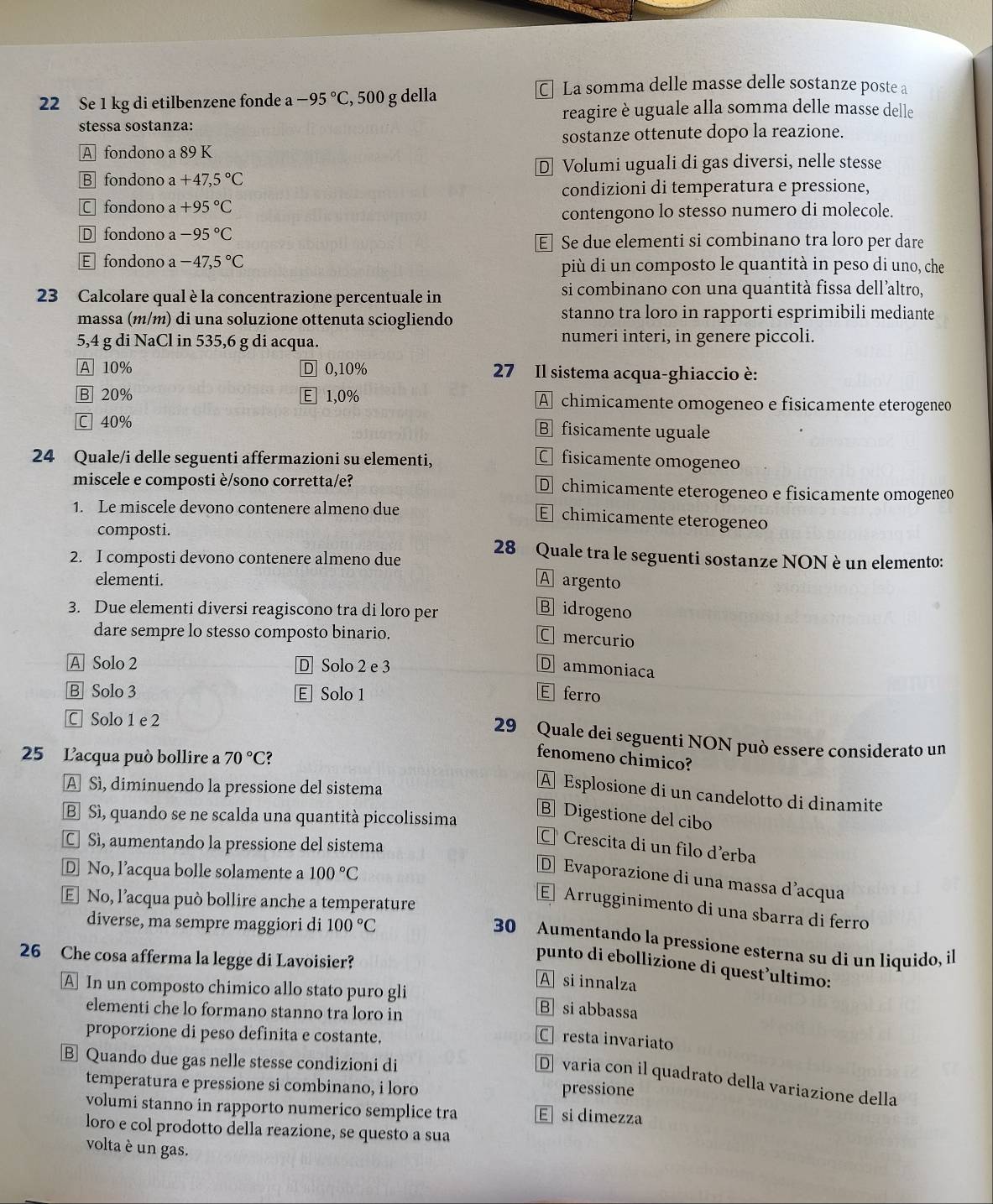 Se 1 kg di etilbenzene fonde 2 -95°C , 500 g della
C] La somma delle masse delle sostanze poste a
reagire è uguale alla somma delle masse delle
stessa sostanza:
A fondono a 89 K sostanze ottenute dopo la reazione.
B fondono a +47,5°C D Volumi uguali di gas diversi, nelle stesse
condizioni di temperatura e pressione,
C fondono a+95°C
contengono lo stesso numero di molecole.
D fondono a -95°C
E Se due elementi si combinano tra loro per dare
E fondono a -47,5°C più di un composto le quantità in peso di uno, che
3 Calcolare qual è la concentrazione percentuale in si combinano con una quantità fissa dell’altro,
massa (m/m) di una soluzione ottenuta sciogliendo stanno tra loro in rapporti esprimibili mediante
5,4 g di NaCl in 535,6 g di acqua. numeri interi, in genere piccoli.
A 10% D 0,10%  27 Il sistema acqua-ghiaccio è:
B 20% E1,0% A chimicamente omogeneo e fisicamente eterogeneo
C 40% B fisicamente uguale
24 Quale/i delle seguenti affermazioni su elementi,
C fisicamente omogeneo
miscele e composti è/sono corretta/e? D chimicamente eterogeneo e fisicamente omogeneo
1. Le miscele devono contenere almeno due
E chimicamente eterogeneo
composti. 28 Quale tra le seguenti sostanze NON è un elemento:
2. I composti devono contenere almeno due
elementi. A argento
3. Due elementi diversi reagiscono tra di loro per
B idrogeno
dare sempre lo stesso composto binario.
C mercurió
A Solo 2 D Solo 2 e 3 D ammoniaca
B Solo 3 E Solo 1 E ferro
C Solo 1 e 2
29 Quale dei seguenti NON può essere considerato un
25 L'acqua può bollire a 70°C?
fenomeno chimico?
A Sì, diminuendo la pressione del sistema
A Esplosione di un candelotto di dinamite
B Sì, quando se ne scalda una quantità piccolissima
B Digestione del cibo
C Sì, aumentando la pressione del sistema
C Crescita di un filo d’erba
D No, l’acqua bolle solamente a 100°C
D Evaporazione di una massa d’acqua
E No, l’acqua può bollire anche a temperature
Arrugginimento di una sbarra di ferro
diverse, ma sempre maggiori di 100°C
30 Aumentando la pressione esterna su di un liquido, il
26 Che cosa afferma la legge di Lavoisier? A si innalza
punto di ebollizione di quest’ultimo:
A In un composto chimico allo stato puro gli B si abbassa
elementi che lo formano stanno tra loro in
proporzione di peso definita e costante.
C resta invariato
B Quando due gas nelle stesse condizioni di
D  varia con il quadrato della variazione della
temperatura e pressione si combinano, i loro pressione
volumi stanno in rapporto numerico semplice tra E si dimezza
loro e col prodotto della reazione, se questo a sua
volta è un gas.
