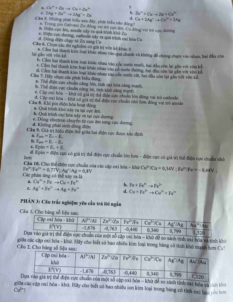 。 Cu^(2+)+Znto Cu+Zn^(2+)
5
2Ag+Zn^(2+)to 2Ag^++Zn
b. Zn^(2+)+Cuto Zn+Cu^(2+)
d. Cu+2Ag^+to Cu^(2+)+2Ag
Câu 5. Những phát biểu sau đây, phát biểu nào đúng?
a. Trong pin Galvani Zn đóng vai trò cực âm, Cu đóng vai trò cực dương
b. Điện cực âm, anode xảy ra quá trình khử Zn
c. Điện cực dương, cathode xảy ra quá trình oxi hóa Cu
d. Dòng điện chạy từ Zn sang Cu
Câu 6. Chọn các thí nghiệm có giá trị vôn kế khác 0
a. Cắm hai thanh kim loại khác nhau vào quả chanh và không đề chúng chạm vào nhau, hai đầu còn
lại gắn với vôn kế.
b. Cắm hai thanh kim loại khác nhau vào cốc nước muối, hai đầu còn lại gắn với vôn kế.
c. Cắm hai thanh kim loại khác nhau vào cố nước đường, hai đầu còn lại gắn với vôn kế.
d. Cảm hại thanh kim loại khác nhau vào cốc nước cất, hai đầu còn lại gắn với vôn kế.
Câu 7. Hãy chọn các phát biểu đúng.
a. Thể điện cực chuẩn càng lớn, tính oxi hóa càng mạnh.
b. Thế điện cực chuẩn cảng bé, tính khử cảng mạnh.
c. Cặp oxi hóa — khử có giá trị thế điện cực chuẩn lớn đóng vai trò cathode.
d. Cặp oxi hóa - khử có giá trị thể điện cực chuẩn nhỏ hơn đóng vai trò anode
Câu 8. Khi pin điện hóa hoạt động
a. Quá trình khử xảy ra tại cực âm.
b. Quá trình oxi hóa xảy ra tại cực dương.
c. Dòng electron chuyền từ cực âm sang cực dương.
d. Không phát sinh dòng điện
Câu 9. Giá trị hiệu điện thế giữa hai điện cực được xác định
a. E_pin=E_+-E_ 
b. Epin =E--E+
c. Epin =E_++E
d. Epin =di ện cực có giá trị thế điện cực chuẩn lớn hơn - điện cực có giá trị thế điện cực chuẩn nhỏ
hon
Câu 10. Cho thể điện cực chuẩn của các cặp oxi hóa - khử Cu^(2+)/Cu=0,34V;Fe^(2+)/Fe=-0,44V :
Fe^(3+)/Fe^(2+)=0,77V;Ag^+/Ag=0,8V
Các phản ứng có thể xảy ra là
a. Cu^(2+)+Feto Cu+Fe^(2+)
b. Fe+Fe^(3+)to Fe^(2+)
c. Ag^++Fe^(2+)to Ag+Fe^(3+) d. Cu+Fe^(3+)to Cu^(2+)+Fe^(2+)
PHẢN 3: Câu trắc nghiệm yêu cầu trã lời ngắn
Câu 1. Cho bảng số liệu sau:
ột số cặp oxi hóa - khử đề so sánh tính oxi hóa và tính khử
giữa các cặp oxi hóa - khử. Hãy cho biết có bao nhiêu kim loại trong bảng có tính khử mạnh hơn Cu?
Câu 2. Cho bảng số liệu sau:
để so sánh tính oxi hóa và tính khử
giữa các cặp oxi hóa - khử. Hãy cho biết có bao nhiêu ion kim loại trong bảng có tính oxi hóa yếu hơn
Cu^(2+) ?