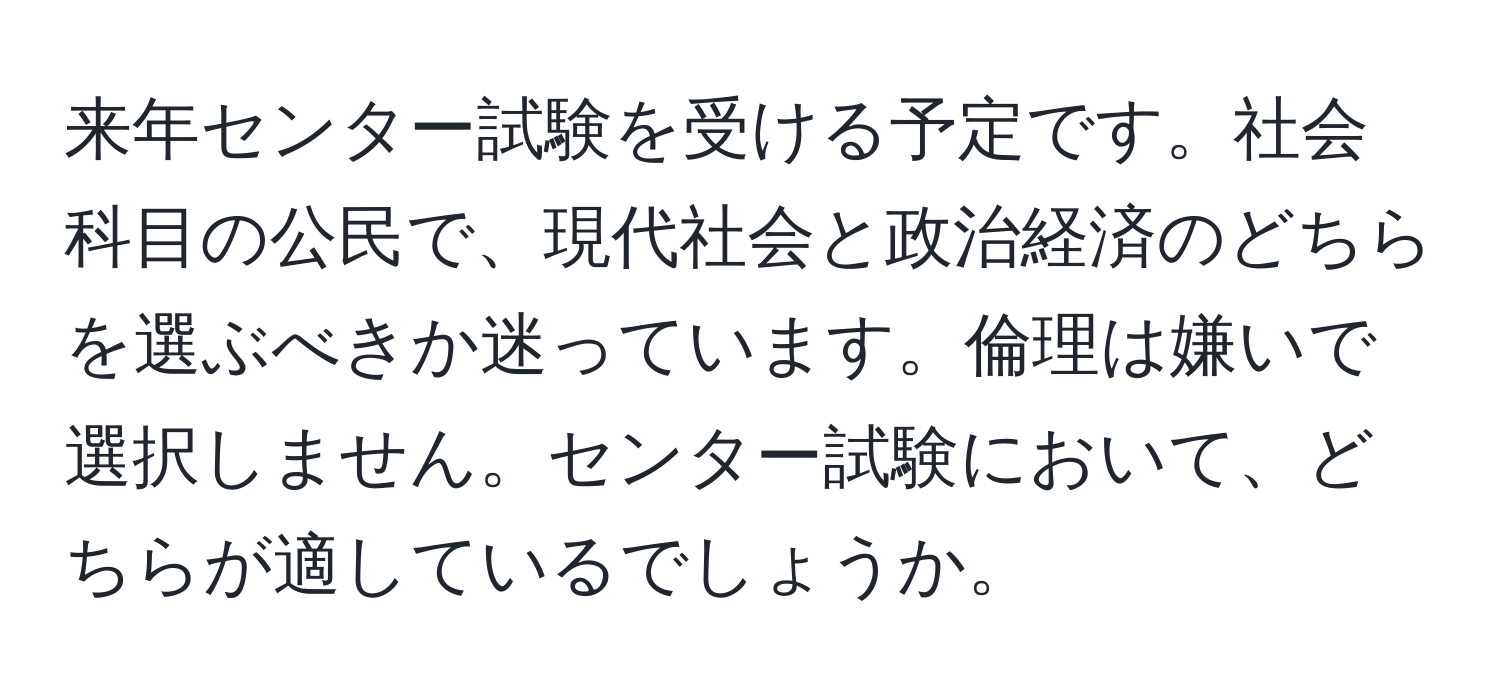 来年センター試験を受ける予定です。社会科目の公民で、現代社会と政治経済のどちらを選ぶべきか迷っています。倫理は嫌いで選択しません。センター試験において、どちらが適しているでしょうか。