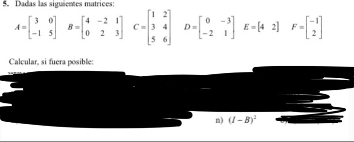 Dadas las siguientes matrices:
A=beginbmatrix 3&0 -1&5end(bmatrix)^ B=beginbmatrix 4&-2&1 0&2&3endbmatrix , C=beginbmatrix 1&2 3&4 5&6end(bmatrix)^ D=beginbmatrix 0&-3 -2&1endbmatrix E=[42] F=beginbmatrix -1 2endbmatrix
Calcular, si fuera posible: 
n) (I-B)^2