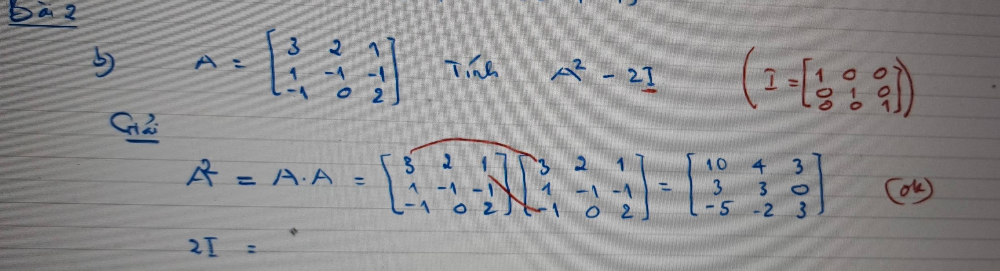 Da2 
b)
A=beginbmatrix 3&2&1 1&-1&-1 -1&0&2endbmatrix Tihe A^2-2I
(I=beginbmatrix 1&0&0 0&1&0 0&0&1endbmatrix )
A^2=A· A=beginbmatrix 3&2&1 1&-1&-1 -1&0&2endbmatrix beginbmatrix 3&2&1 1&-1&-1 -1&0&2endbmatrix =beginbmatrix 10&4&3 3&3&0 -5&-2&3endbmatrix
(OK )
2I=