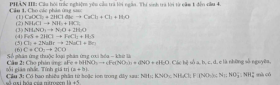 PHÀN III: Câu hỏi trắc nghiệm yêu cầu trả lời ngắn. Thí sinh trả lời từ câu 1 đến câu 4. 
Câu 1. Cho các phản ứng sau: 
(1) CaOCl_2+2HCldacto CaCl_2+Cl_2+H_2O
(2) NH_4Clto NH_3+HCl; 
(3) NH_4NO_3to N_2O+2H_2O
(4) FeS+2HClto FeCl_2+H_2S
(5) Cl_2+2NaBrto 2NaCl+Br_2
(6) C+CO_2to 2CO
Số phản ứng thuộc loại phản ứng oxi hóa - khử là 
* Câu 2: Cho phản ứng: aFe+bHNO_3to cFe(NO_3)_3+dNO+eH_2O. Các hệ số a, b, c, d, e là những số nguyên, 
tối giản nhất. Tính giá trị (a+b). 
Câu 3: Có bao nhiêu phân tử hoặc ion trong dãy sau: NH_3; KNO_3; NH_4Cl; F□ (NO_3)_3; N_2;NO_3^-; NH_4^+ mà có 
số oxi hóa của nitrogen 1a+5.