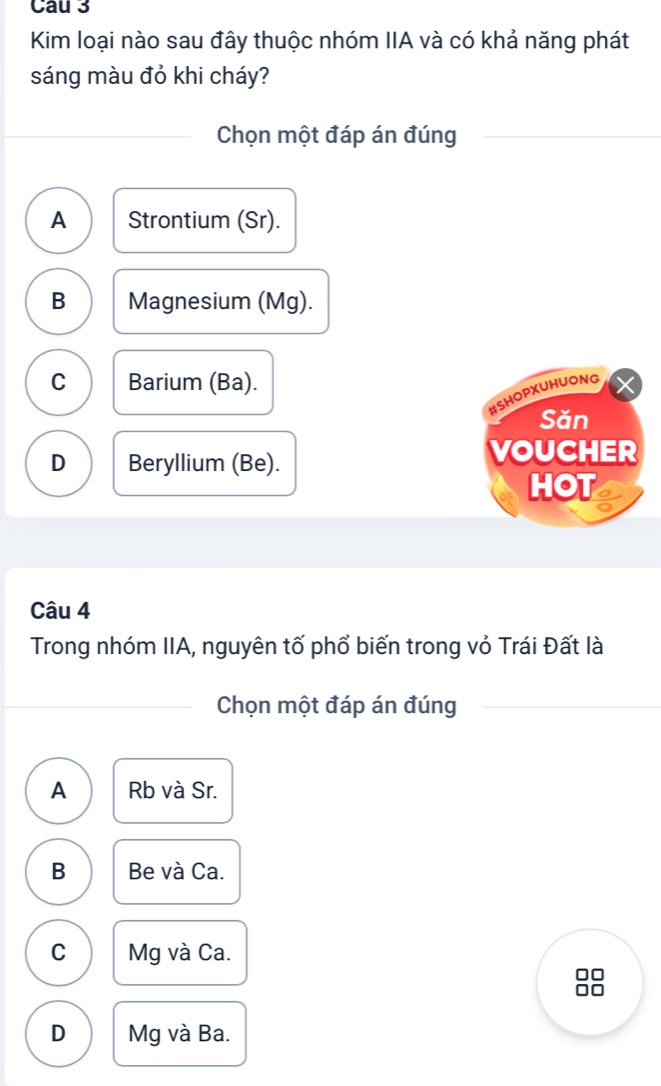 Cau 3
Kim loại nào sau đây thuộc nhóm IIA và có khả năng phát
sáng màu đỏ khi cháy?
Chọn một đáp án đúng
A Strontium (Sr).
B Magnesium (Mg).
C Barium (Ba).
#SHOPXUHUONG
Săn
D Beryllium (Be).
VOUCHER
HOT
Câu 4
Trong nhóm IIA, nguyên tố phổ biến trong vỏ Trái Đất là
Chọn một đáp án đúng
A Rb và Sr.
B Be và Ca.
C Mg và Ca.
□□
□□
D Mg và Ba.