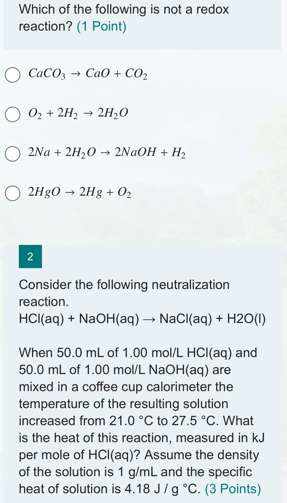 Which of the following is not a redox
reaction? (1 Point)
CaCO_3to CaO+CO_2
O_2+2H_2to 2H_2O
2Na+2H_2Oto 2NaOH+H_2
2HgOto 2Hg+O_2
2
Consider the following neutralization
reaction.
HCl(aq)+NaOH(aq)to NaCl(aq)+H2O(l)
When 50.0 mL of 1.00 mol/L HCl(aq) and
50.0 mL of 1.00 mol/L NaOH(aq) are
mixed in a coffee cup calorimeter the
temperature of the resulting solution
increased from 21.0°C to 27.5°C. What
is the heat of this reaction, measured in kJ
per mole of H CI(a 4 )? Assume the density
of the solution is 1 g/mL and the specific
heat of solution is 4.18J/g°C. (3 Points)