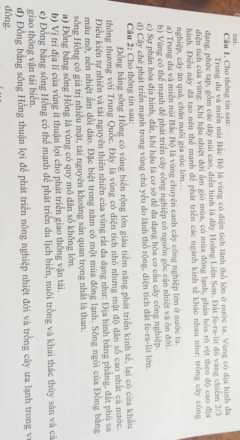 sai.
Câu 1. Cho thông tin sau:
Trung du và miền núi Bắc Bộ là vùng có diện tích lãnh thổ lớn ở nước ta. Vùng có địa hình đa
dạng, phức tạp, gồm các dãy núi cao, điển hình là dãy Hoàng Liên Sơn. Đất fe-ra-lit đỏ vàng chiếm 2/3
diện tích của vùng. Khí hậu nhiệt đới ẩm gió mùa, có mùa đông lạnh, phân hóa rõ rệt theo độ cao địa
hình. Điều này đã tạo nên thế mạnh để phát triển các ngành kinh tế khác nhau như: trỗng cây công
nghiệp, cây ăn quả, chăn nuôi gia súc lớn..
a) Trung du và miền núi Bắc Bộ là vùng chuyên canh cây công nghiệp lớn ở nước ta.
b) Vùng có thể mạnh để phát triển cây công nghiệp có nguồn gốc cận nhiệt và ôn đới.
c) Sự phân hóa địa hình, đất, khí hậu là cơ sở để đa dạng hóa cơ cấu cây công nghiệp.
d) Cây chè phát triển mạnh trong vùng chủ yếu do lãnh thổ rộng, diện tích đất fe-ra-lit lớn.
Câu 2: Cho thông tin sau:
Đồng bằng sông Hồng có vùng biển rộng lớn giàu tiềm năng phát triển kinh tế, lại có cửa khẩu
thông thương với Trung Quốc. Đây là vùng có diện tích nhỏ nhưng mật độ dân số cao nhất cả nước.
Điều kiện tự nhiên và tài nguyên thiên nhiên của vùng rất đa dạng như: Địa hình bằng phẳng, đất phù sa
màu mỡ, nền nhiệt ẩm dồi dào. Đặc biệt trong năm có một mùa đông lạnh. Sông ngòi của Đồng băng
sông Hồng có giá trị nhiều mặt, tài nguyên khoáng sản quan trọng nhất là than.
a) Đồng bằng sông Hồng là vùng có quy mô dân số không lớn.
b) Vị trí địa lí của vùng ít thuận lợi cho phát triển giao thông vận tải.
c) Đồng bằng sông Hồng có thể mạnh để phát triển du lịch biển, nuôi trồng và khai thác thủy sản và cả
giao thông vận tải biển.
d) Đồng bằng sông Hồng thuận lợi để phát triển nông nghiệp nhiệt đới và trồng cây ưa lạnh trong v
đông.