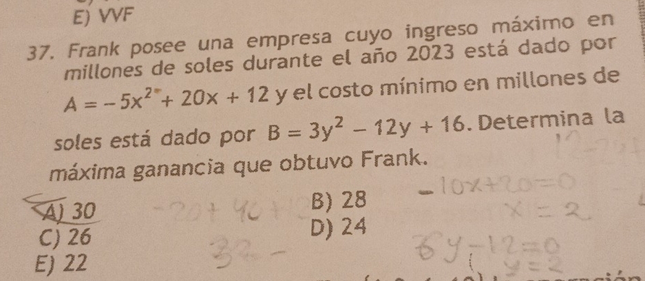 E) VVF
37. Frank posee una empresa cuyo ingreso máximo en
millones de soles durante el año 2023 está dado por
A=-5x^2+20x+12 y el costo mínimo en millones de
soles está dado por B=3y^2-12y+16. Determina la
máxima ganancia que obtuvo Frank.
A) 30 B) 28
C) 26 D) 24
E) 22