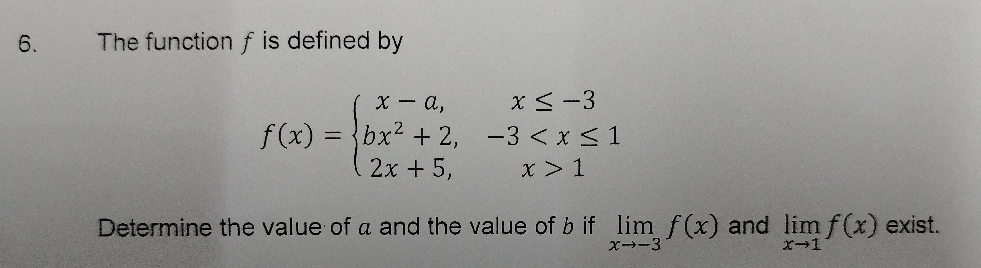 The function fis defined by
f(x)=beginarrayl x-a,x≤ -3 bx^2+2,-3 1endarray.
Determine the value of a and the value of b if limlimits _xto -3f(x) and limlimits _xto 1f(x) exist.