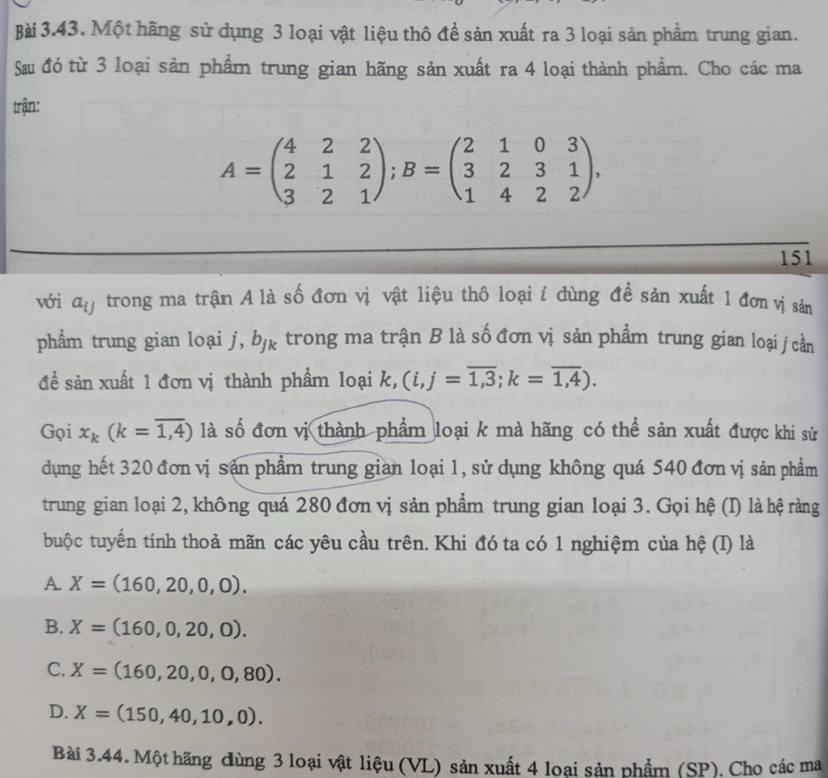 Một hãng sử dụng 3 loại vật liệu thô đề sản xuất ra 3 loại sản phẩm trung gian.
Sau đó từ 3 loại sản phẩm trung gian hãng sản xuất ra 4 loại thành phẩm. Cho các ma
trận:
A=beginpmatrix 4&2&2 2&1&2 3&2&1endpmatrix; B=beginpmatrix 2&1&0&3 3&2&3&1 1&4&2&2endpmatrix , 
151
với a_ij trong ma trận A là số đơn vị vật liệu thô loại i dùng đề sản xuất 1 đơn vị sản
phẩm trung gian loại j, b_jk trong ma trận B là số đơn vị sản phẩm trung gian loại j cần
đề sản xuất 1 đơn vị thành phẩm loại k, (i,j=overline 1,3; k=overline 1,4). 
Gọi x_k(k=overline 1,4) là số đơn vị thành phẩm loại k mà hãng có thể sản xuất được khi sử
dụng hết 320 đơn vị sản phẩm trung gian loại 1, sử dụng không quá 540 đơn vị sản phẩm
trung gian loại 2, không quá 280 đơn vị sản phẩm trung gian loại 3. Gọi hệ (I) là hệ ràng
buộc tuyển tính thoả mãn các yêu cầu trên. Khi đó ta có 1 nghiệm của hệ (I) là
A. X=(160,20,0,0).
B. X=(160,0,20,0).
C. X=(160,20,0,0,80).
D. X=(150,40,10,0). 
Bài 3.44. Một hãng dùng 3 loại vật liệu (VL) sản xuất 4 loại sản phẩm (SP). Cho các ma