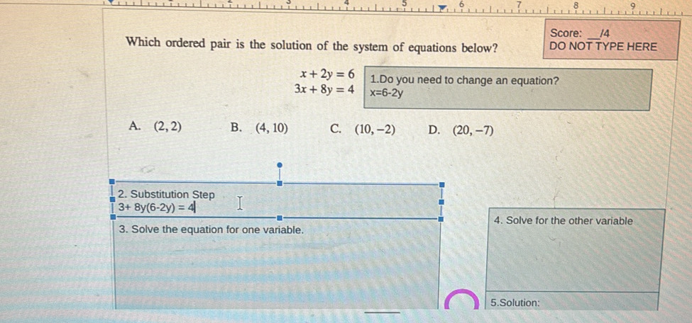 Score: /4
Which ordered pair is the solution of the system of equations below? DO NOT TYPE HERE
x+2y=6 1.Do you need to change an equation?
3x+8y=4 x=6-2y
A. (2,2) B. (4,10) C. (10,-2) D. (20,-7)
2. Substitution Step
3+8y(6-2y)=4|
4. Solve for the other variable
3. Solve the equation for one variable.
_
5.Solution: