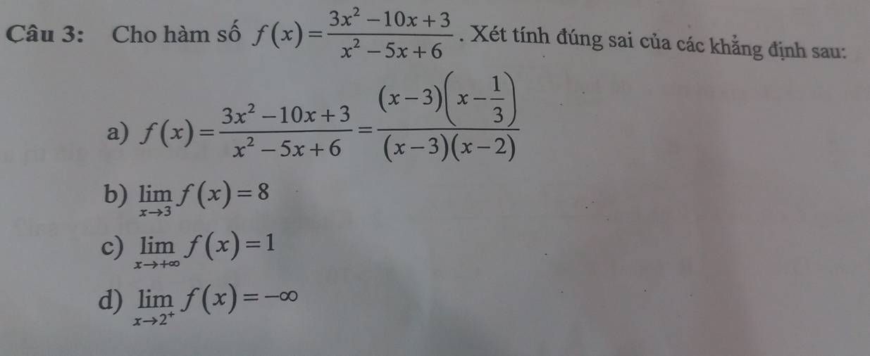 Cho hàm số f(x)= (3x^2-10x+3)/x^2-5x+6 . Xét tính đúng sai của các khẳng định sau:
a) f(x)= (3x^2-10x+3)/x^2-5x+6 =frac (x-3)(x- 1/3 )(x-3)(x-2)
b) limlimits _xto 3f(x)=8
c) limlimits _xto +∈fty f(x)=1
d) limlimits _xto 2^+f(x)=-∈fty