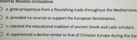 édieval Muslim civilization
a. grew prosperous from a flourishing trade throughout the Mediterrane.
b. provided no sources to support the European Renaissance.
c. rejected the educational tradition of ancient Greek and Latin scholars.
d. experienced a decline similar to that of Christian Europe during the Ear