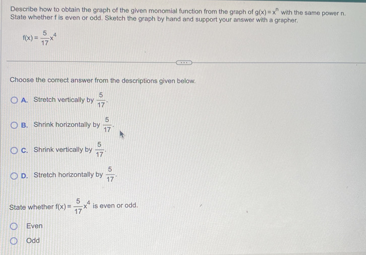 Describe how to obtain the graph of the given monomial function from the graph of g(x)=x^n with the same power n.
State whether f is even or odd. Sketch the graph by hand and support your answer with a grapher.
f(x)= 5/17 x^4
Choose the correct answer from the descriptions given below.
A. Stretch vertically by  5/17 .
B. Shrink horizontally by  5/17 .
C. Shrink vertically by  5/17 .
D. Stretch horizontally by  5/17 . 
State whether f(x)= 5/17 x^4 is even or odd.
Even
Odd