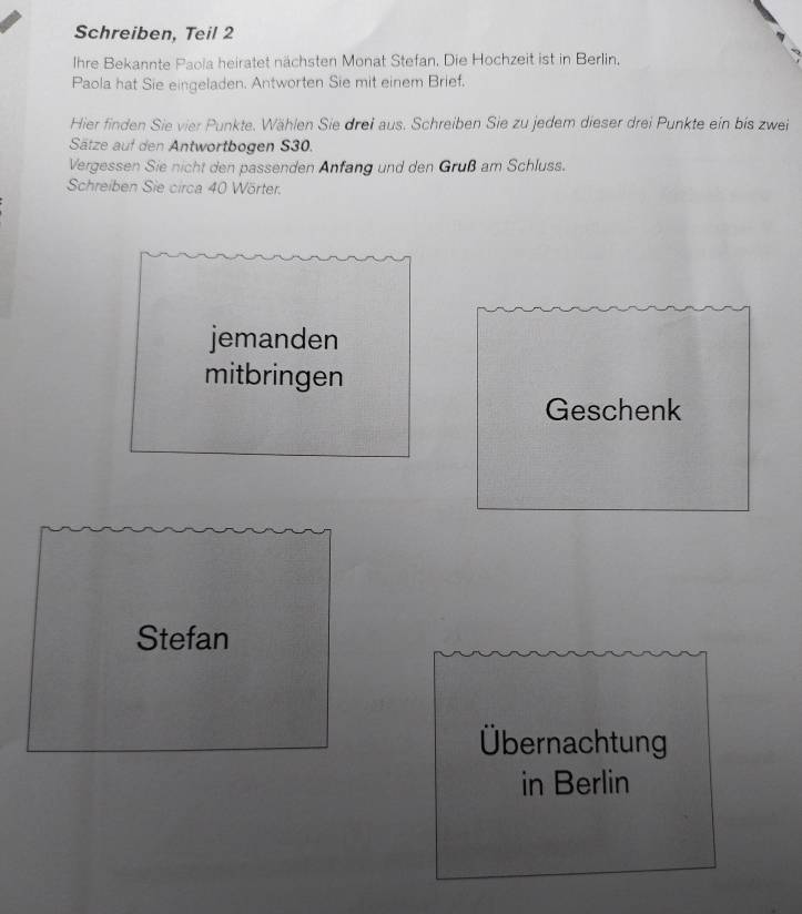 Schreiben, Teil 2 
Ihre Bekannte Paola heiratet nächsten Monat Stefan. Die Hochzeit ist in Berlin. 
Paola hat Sie eingeladen. Antworten Sie mit einem Brief. 
Hier finden Sie vier Punkte. Wählen Sie drei aus. Schreiben Sie zu jedem dieser drei Punkte ein bis zwei 
Sätze auf den Antwortbogen S30. 
Vergessen Sie nicht den passenden Anfang und den Gruß am Schluss. 
Schreiben Sie circa 40 Wörter. 
jemanden 
mitbringen 
Geschenk 
Stefan 
Übernachtung 
in Berlin