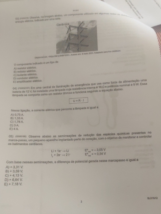 11201
dal  e sae Observa, na imagem abalxo, um componente utilizado em algumas mose de mesi
energla elétrica, indicado por um
Dlaponivel e:. Aco pera fins diddticos
O componente indicado é um tipo de
A) resistor elétrico.
B) redutor elétrico.
C) isolante elétrico.
D) condutor elétrico.
E) amplificador elétrico.
04) (1002157) Em uma central de iluminação de emergência que usa como fonte de alimentação uma
bateria de 12 V, foi instalada uma lâmpada cuja resistência interna é 16 Ω e potência nominal é 9 W. Essa
lâmpada se comporta como um resistor ôhmico e funcíona segundo a equação abaixo.
U=R-I
Nessa ligação, a corrente elétrica que percorre a lâmpada é igual a
A) 0,75 A.
B) 1,33 A.
C) 1,78 A.
D) 3 A.
E) 4 A.
05) (0000185) Observe abaixo as semirreações de redução das espécies químicas presentes no
marca-passo, um pequeno aparelho implantado perto do coração, com o objetivo de monitorar e controlar
os batimentos cardíacos.
Li+1e^-to Li E°_red=-3.05V
I_2+2e^-to 2I^- E^(circ circ)°=+0.54V
Com base nessas semirreações, a diferença de potencial gerada nesse marcapasso é igual a
A) + 3,31 V.
B) + 3,59 V.
C) + 4,13 V.
D)÷ 6,64 V.
E) + 7,18 V.
BL01N12
2