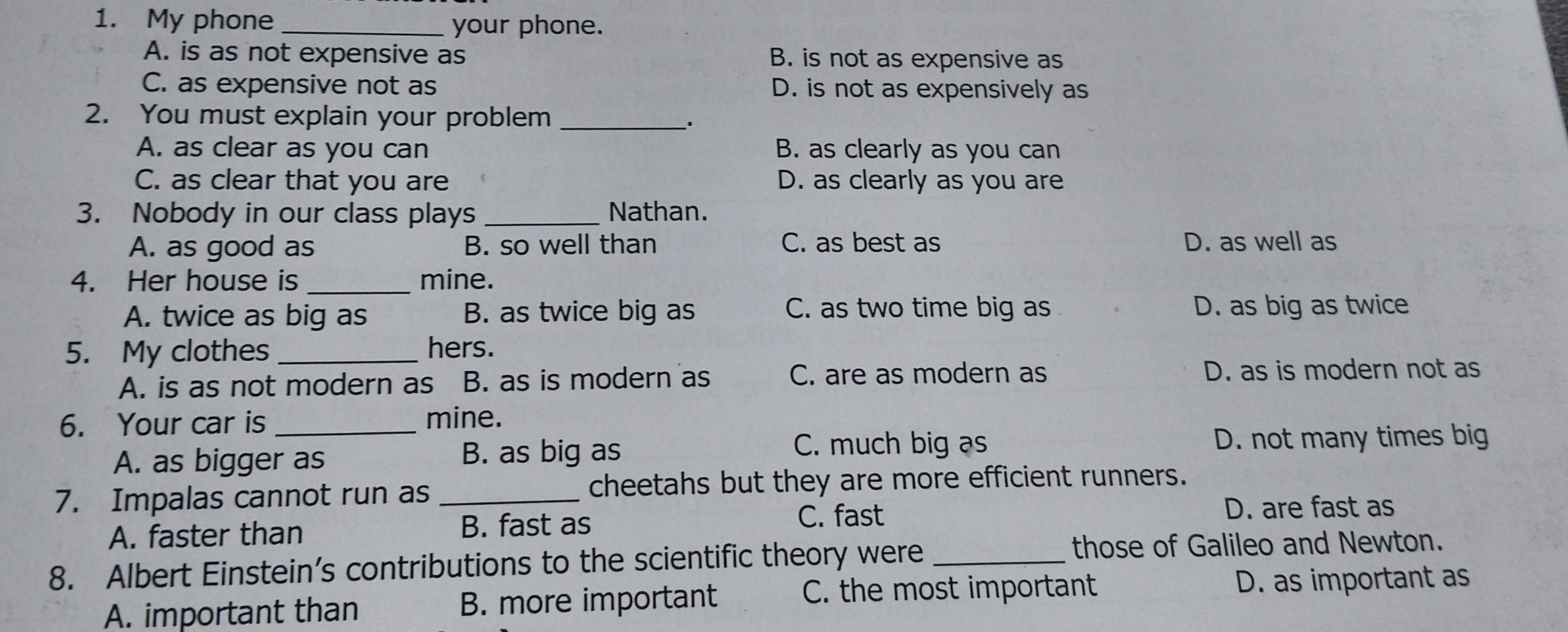 My phone_
your phone.
A. is as not expensive as B. is not as expensive as
C. as expensive not as D. is not as expensively as
2. You must explain your problem_
A. as clear as you can B. as clearly as you can
C. as clear that you are D. as clearly as you are
3. Nobody in our class plays _Nathan.
A. as good as B. so well than C. as best as D. as well as
4. Her house is _mine.
A. twice as big as B. as twice big as C. as two time big as D. as big as twice
5. My clothes_ hers.
A. is as not modern as B. as is modern as C. are as modern as D. as is modern not as
6. Your car is _mine.
A. as bigger as B. as big as
C. much big as D. not many times big
7. Impalas cannot run as _cheetahs but they are more efficient runners.
A. faster than
B. fast as C. fast
D. are fast as
8. Albert Einstein’s contributions to the scientific theory were_ those of Galileo and Newton.
A. important than B. more important C. the most important D. as important as