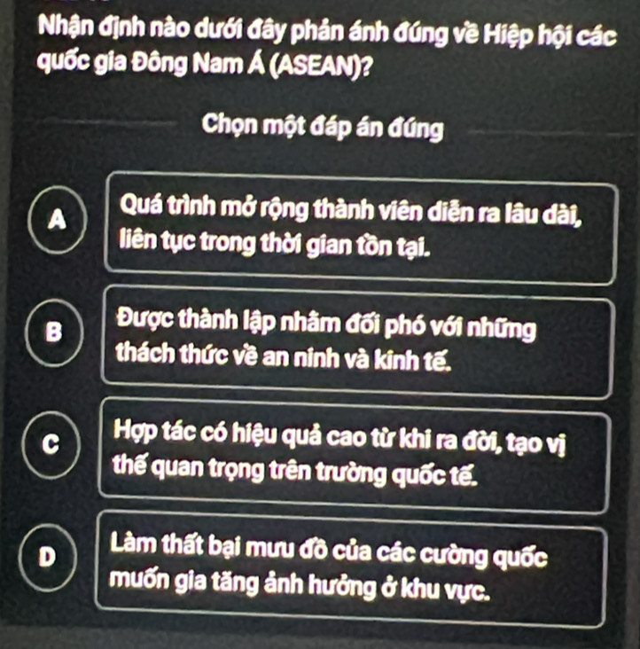 Nhận định nào dưới đây phản ánh đúng về Hiệp hội các
quốc gia Đông Nam Á (ASEAN)?
Chọn một đáp án đúng
A Quá trình mở rộng thành viên diễn ra lâu dài,
liên tục trong thời gian tồn tại.
B Được thành lập nhâm đối phó với những
thách thức về an ninh và kinh tế.
C Hợp tác có hiệu quả cao từ khi ra đời, tạo vị
thế quan trọng trên trường quốc tế.
Làm thất bại mưu đồ của các cường quốc
muốn gia tăng ảnh hưởng ở khu vực.