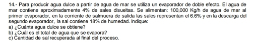 14.- Para producir agua dulce a partir de agua de mar se utiliza un evaporador de doble efecto. El agua de 
mar contiene aproximadamente 4% de sales disueltas. Se alimentan: 100,000 Kg/h de agua de mar al 
primer evaporador, en la corriente de salmuera de salida las sales representan el 6.6% y en la descarga del 
segundo evaporador, la sal contiene 18% de humedad. Indique: 
a) ¿Cuánta agua dulce se obtiene? 
b) ¿Cuál es el total de agua que se evapora? 
c) Cantidad de sal recuperada al final del proceso.